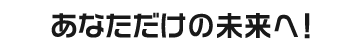 あなただけの未来へ！