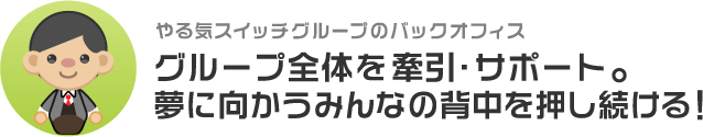 やる気スイッチグループのバックオフィス グループ全体を牽引・サポート。夢に向かうみんなの背中を押し続ける！
