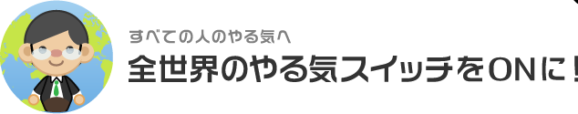 すべての人のやる気へ 全世界のやる気スイッチをONに！