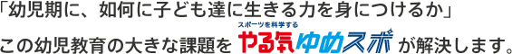 「幼児期に、如何に子ども達に生きる力を身につけるか」この幼児教育の大きな課題を“ゆめスポ”が解決します。